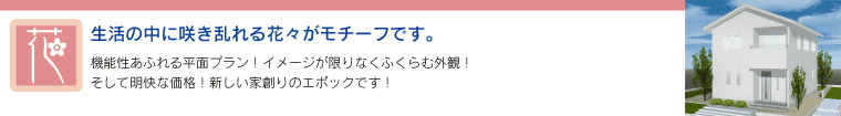 「花」 - 生活の中に吹き乱れる花々がモチーフです。　機能性あふれる平面プラン！イメージが限りなく膨らむ外観！そして明快な価格！新しい家作りのエポックです！