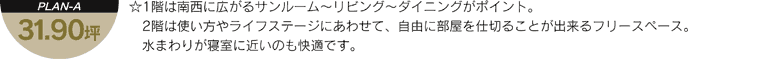 「PLAN-A 31.90坪」 - 1階は南西に広がるサンルーム～リビング～ダイニングがポイント。2階は使い方やライフステージにあわせて、自由に部屋を仕切ることが出来るフリースペース。水まわりが寝室に近いのも快適です。