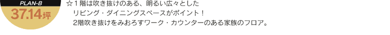 「PLAN-B 37.14坪」 - 1階は吹き抜けのある、明るい広々としたリビング・ダイニングスペースがポイント！2階吹き抜けをみおろすワーク・カウンターのある家族のフロア。