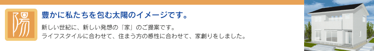 「陽」 - 豊かに私たちを包む太陽のイメージです。　新しい世紀に、新しい発想の「家」のご提案です。ライフスタイルに合わせて、住まう方の感性に合わせて、家創りをしました。